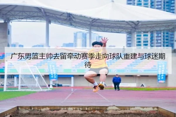 广东男篮主帅去留牵动赛季走向球队重建与球迷期待