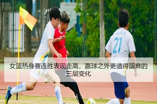 女篮热身赛连胜表现走高，赢球之外更值得留意的三层变化（leyu）